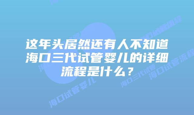 这年头居然还有人不知道海口三代试管婴儿的详细流程是什么？