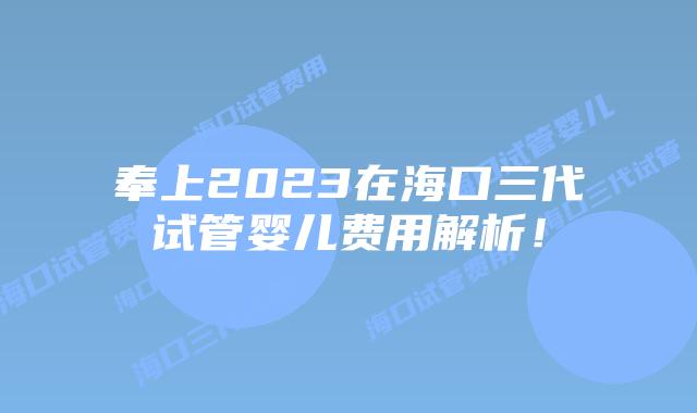 奉上2023在海口三代试管婴儿费用解析！