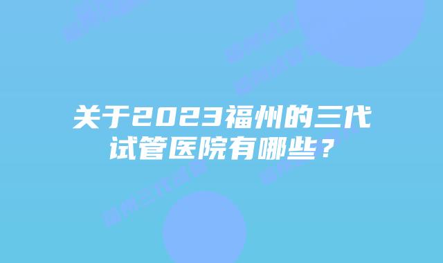 关于2023福州的三代试管医院有哪些?