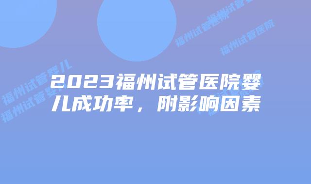 2023福州试管医院婴儿成功率,附影响因素