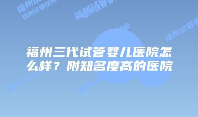 福州三代试管婴儿医院怎么样?附知名度高的医院