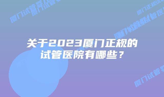 关于2023厦门正规的试管医院有哪些?