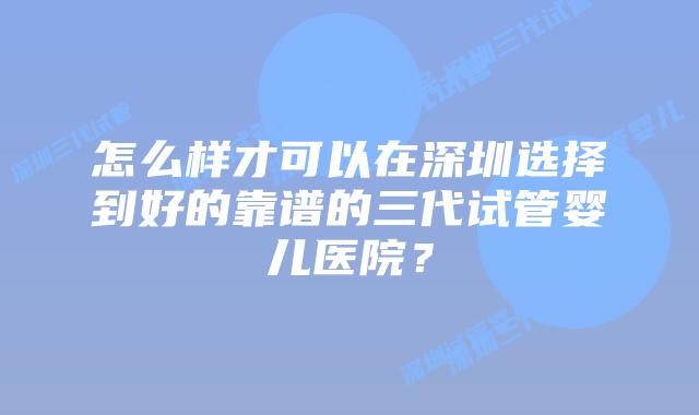 怎么样才可以在深圳选择到好的靠谱的三代试管婴儿医院？