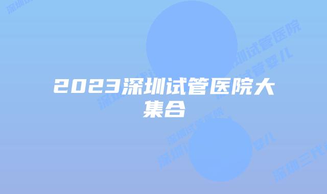 2023深圳试管医院大集合
