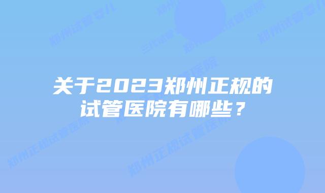 关于2023郑州正规的试管医院有哪些？