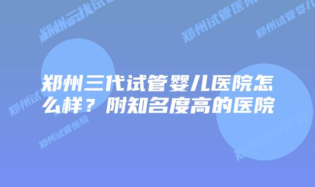 郑州三代试管婴儿医院怎么样？附知名度高的医院