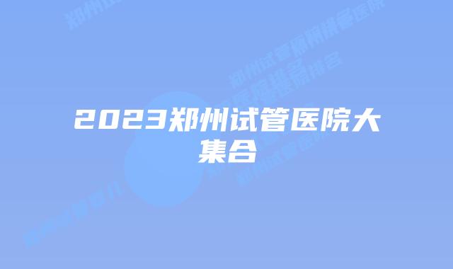 2023郑州试管医院大集合