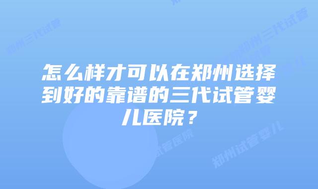 怎么样才可以在郑州选择到好的靠谱的三代试管婴儿医院？