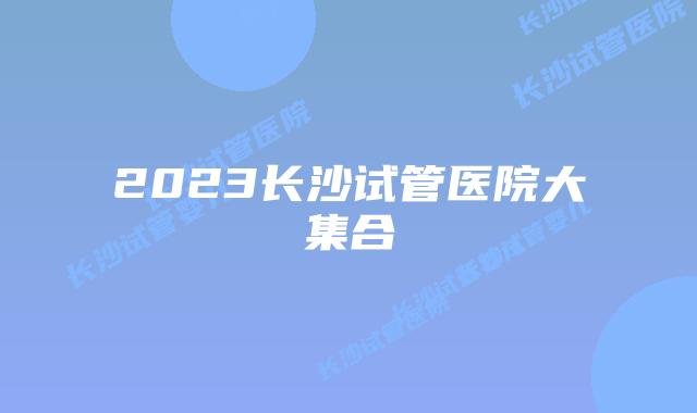 2023长沙试管医院大集合