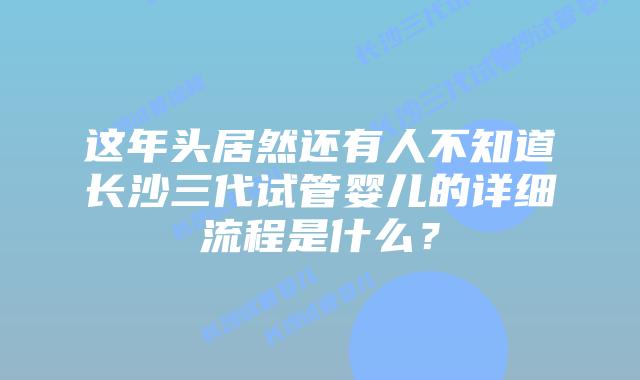 这年头居然还有人不知道长沙三代试管婴儿的详细流程是什么?