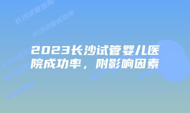 2023长沙试管婴儿医院成功率,附影响因素