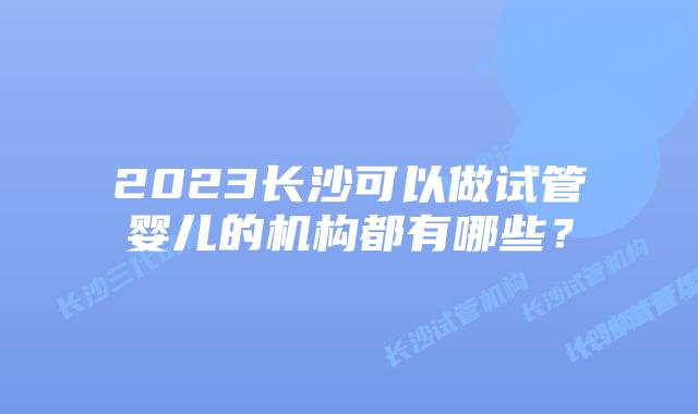 2023长沙可以做试管婴儿的机构都有哪些？