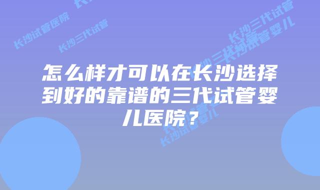怎么样才可以在长沙选择到好的靠谱的三代试管婴儿医院？