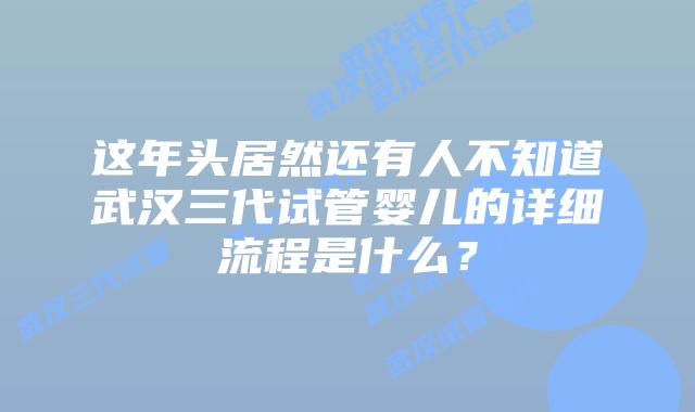 这年头居然还有人不知道武汉三代试管婴儿的详细流程是什么？