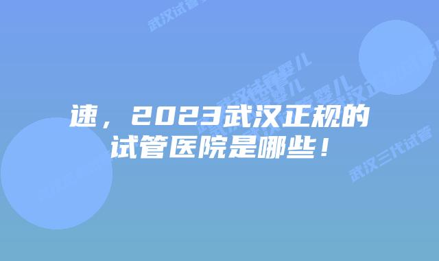速,2023武汉正规的试管医院是哪些!