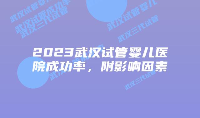 2023武汉试管婴儿医院成功率，附影响因素