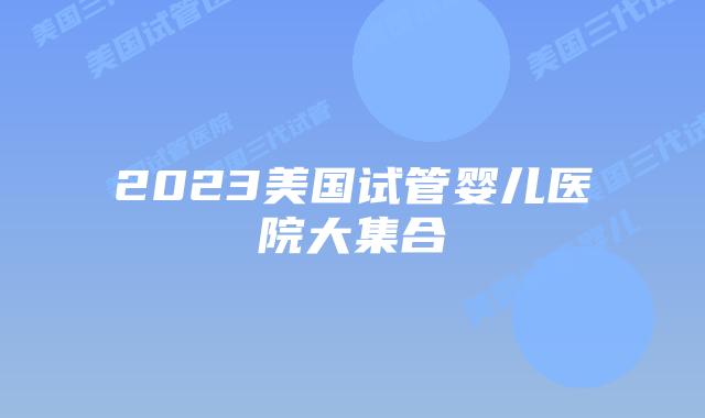 2023美国试管婴儿医院大集合