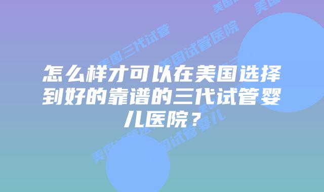 怎么样才可以在美国选择到好的靠谱的三代试管婴儿医院？