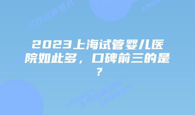 2023上海试管婴儿医院如此多，口碑前三的是？
