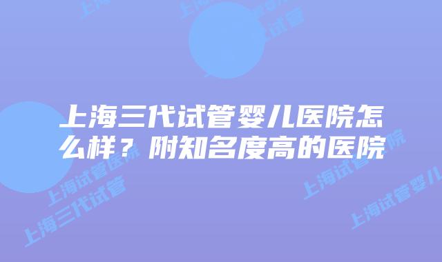 上海三代试管婴儿医院怎么样？附知名度高的医院
