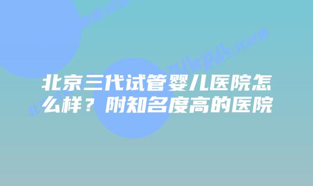 北京三代试管婴儿医院怎么样？附知名度高的医院