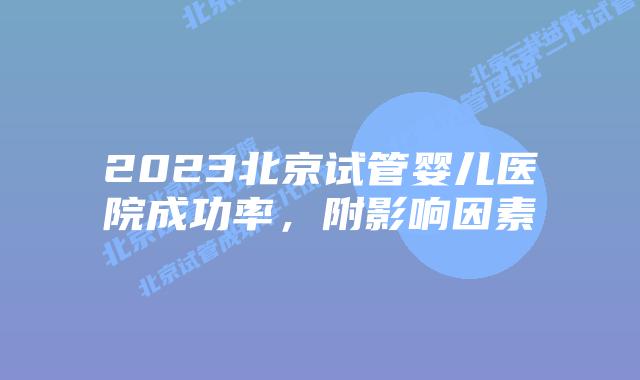 2023北京试管婴儿医院成功率，附影响因素