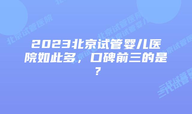 2023北京试管婴儿医院如此多，口碑前三的是？