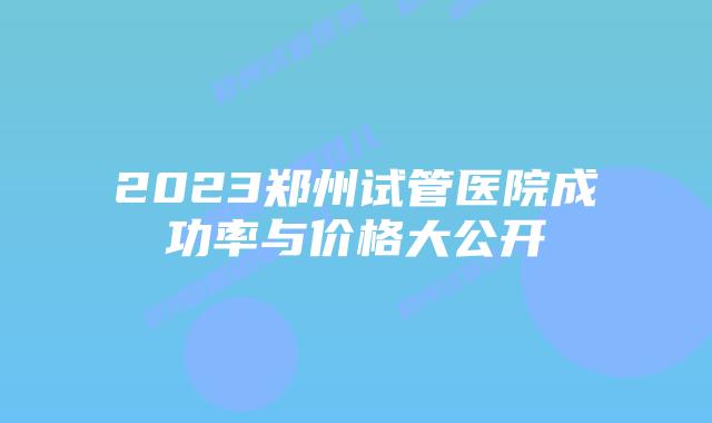 2023郑州试管医院成功率与价格大公开
