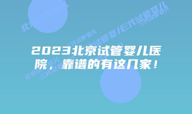 2023北京试管婴儿医院，靠谱的有这几家！