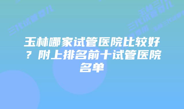 玉林哪家试管医院比较好?附上排名前十试管医院名单