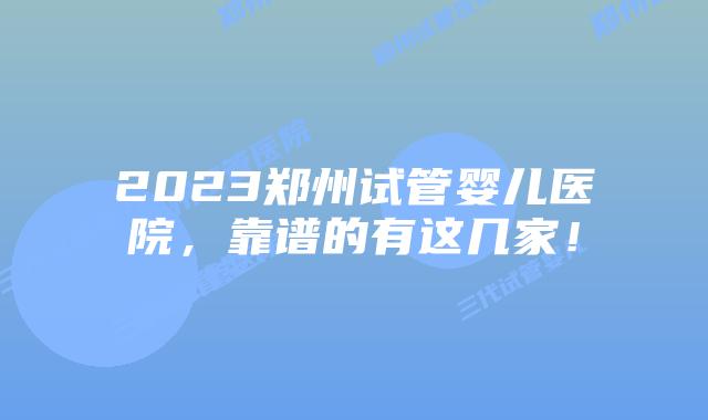 2023郑州试管婴儿医院，靠谱的有这几家！