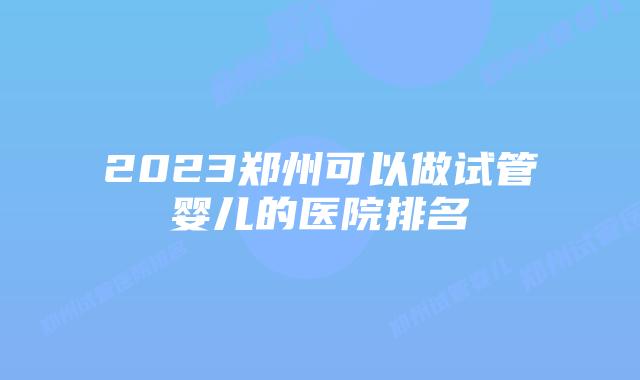 2023郑州可以做试管婴儿的医院排名