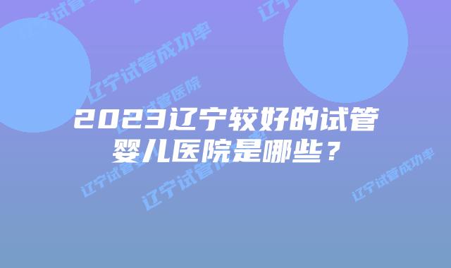 2023辽宁较好的试管婴儿医院是哪些?