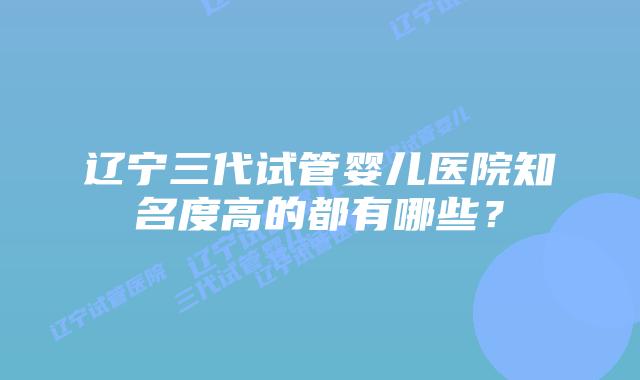 辽宁三代试管婴儿医院知名度高的都有哪些？