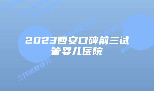 2023西安口碑前三试管婴儿医院
