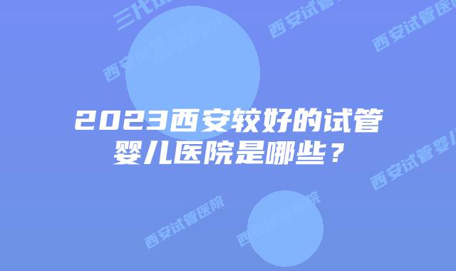 2023西安较好的试管婴儿医院是哪些？