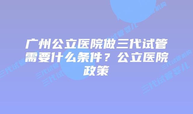 广州公立医院做三代试管需要什么条件?公立医院政策