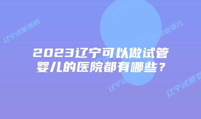 2023辽宁可以做试管婴儿的医院都有哪些？
