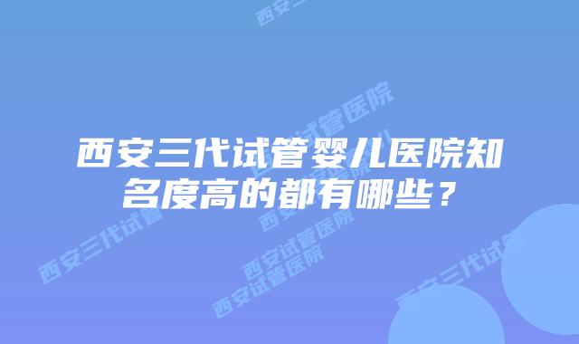 西安三代试管婴儿医院知名度高的都有哪些？