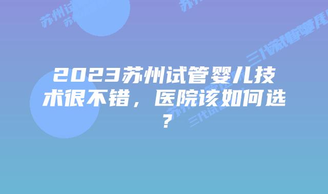 2023苏州试管婴儿技术很不错，医院该如何选？