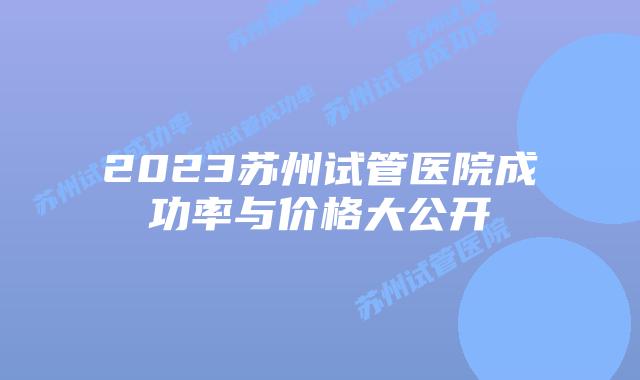 2023苏州试管医院成功率与价格大公开