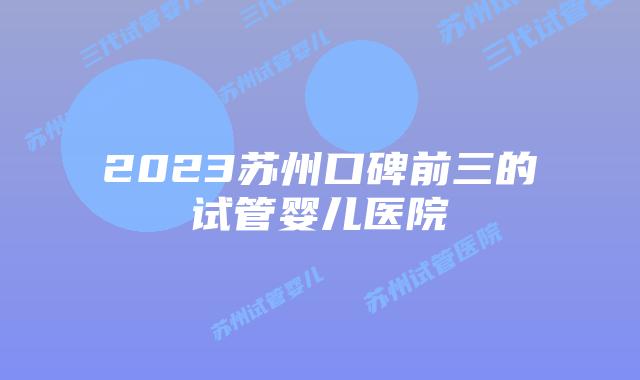 2023苏州口碑前三的试管婴儿医院