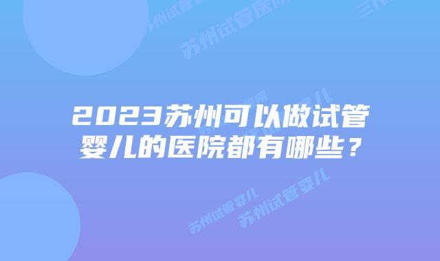 2023苏州可以做试管婴儿的医院都有哪些？