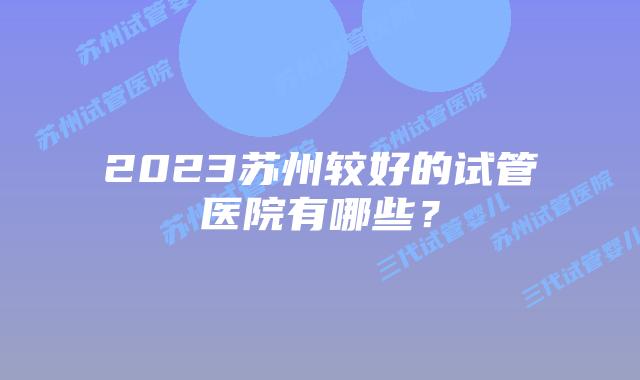 2023苏州较好的试管医院有哪些?