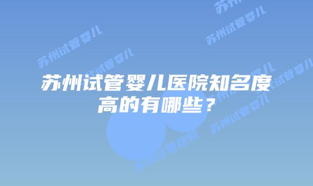 苏州试管婴儿医院知名度高的有哪些?