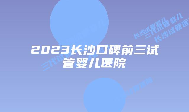 2023长沙口碑前三试管婴儿医院