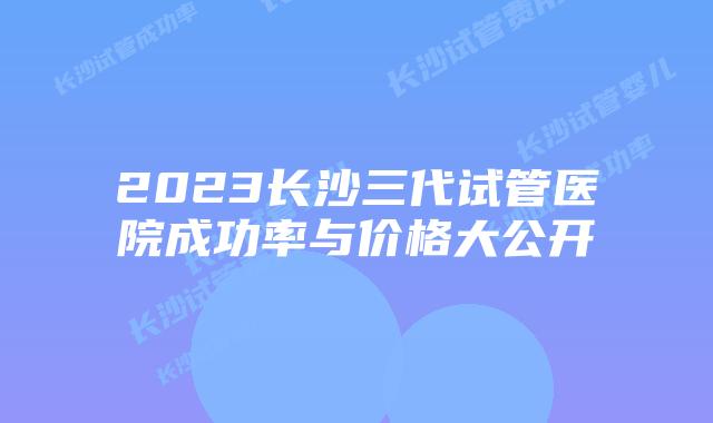2023长沙三代试管医院成功率与价格大公开