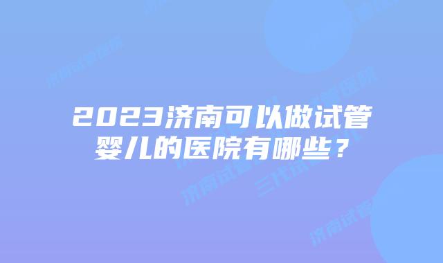 2023济南可以做试管婴儿的医院有哪些？