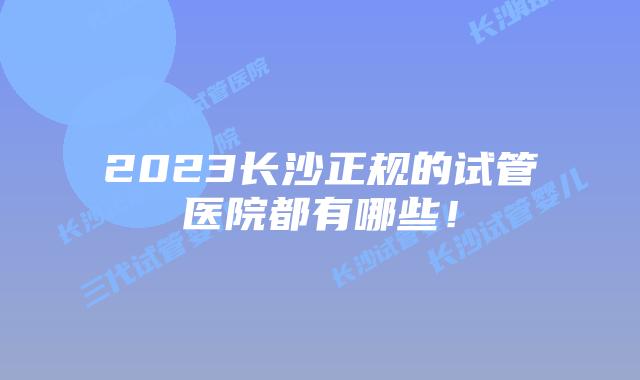 2023长沙正规的试管医院都有哪些！