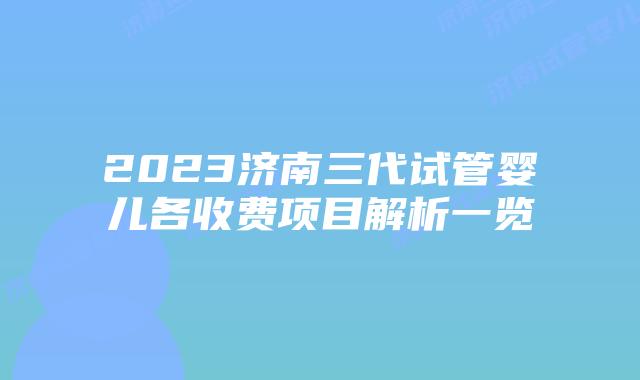 2023济南三代试管婴儿各收费项目解析一览